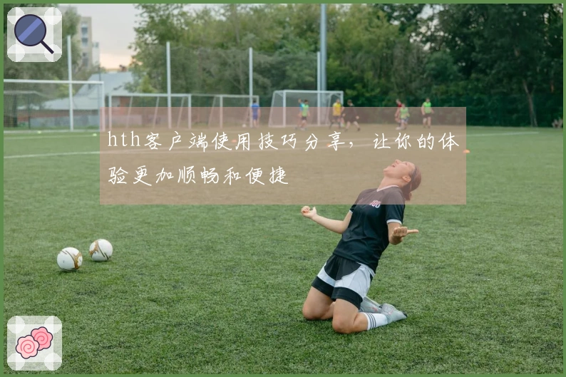 hth客户端使用技巧分享，让你的体验更加顺畅和便捷