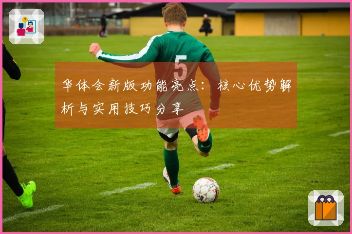 华体会新版功能亮点：核心优势解析与实用技巧分享