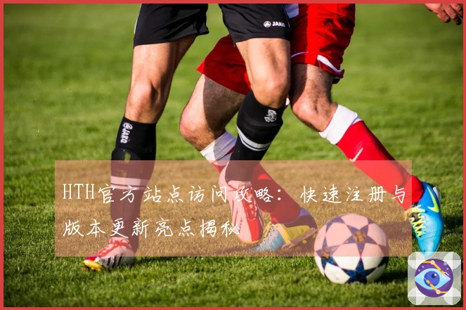 HTH官方站点访问攻略：快速注册与版本更新亮点揭秘