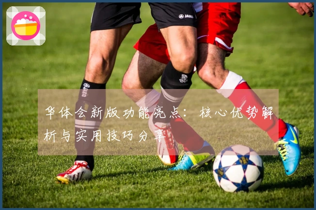 华体会新版功能亮点：核心优势解析与实用技巧分享